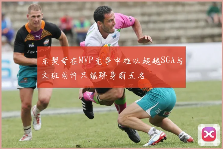 东契奇在MVP竞争中难以超越SGA与文班或许只能跻身前五名