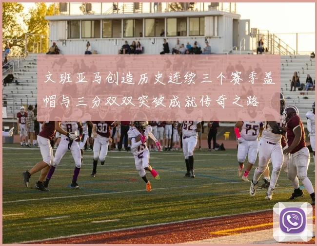文班亚马创造历史连续三个赛季盖帽与三分双双突破成就传奇之路