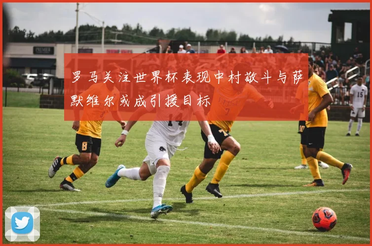 罗马关注世界杯表现中村敬斗与萨默维尔或成引援目标