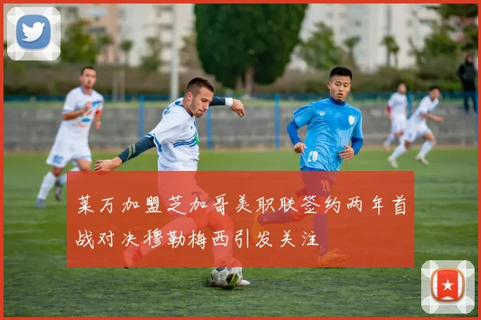 莱万加盟芝加哥美职联签约两年首战对决穆勒梅西引发关注