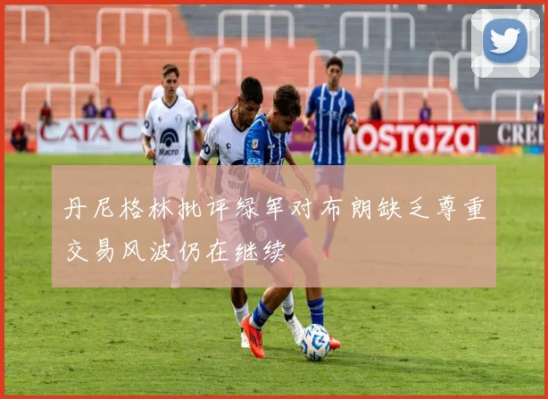 丹尼格林批评绿军对布朗缺乏尊重交易风波仍在继续