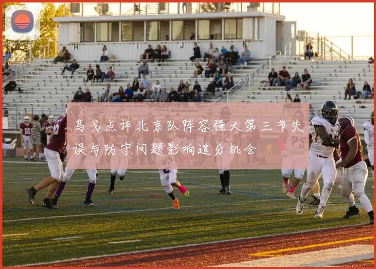 乌戈点评北京队阵容强大第三节失误与防守问题影响追分机会