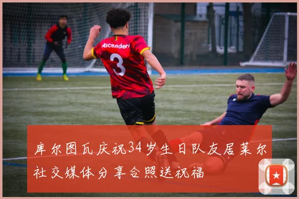 库尔图瓦庆祝34岁生日队友居莱尔社交媒体分享合照送祝福