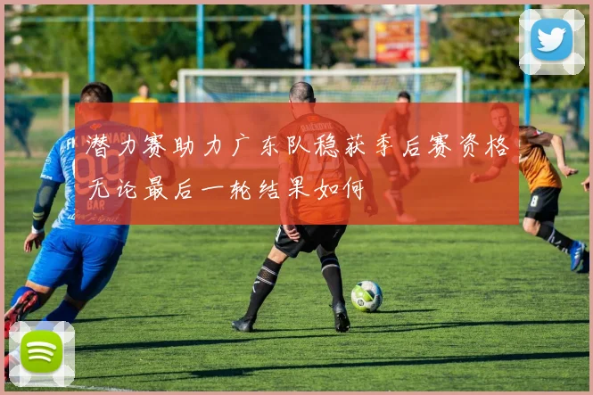 潜力赛助力广东队稳获季后赛资格无论最后一轮结果如何