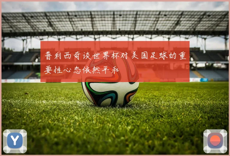 普利西奇谈世界杯对美国足球的重要性心态依然平和