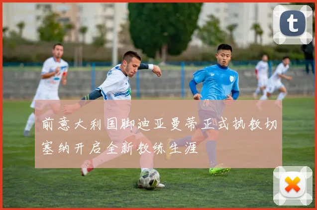 前意大利国脚迪亚曼蒂正式执教切塞纳开启全新教练生涯