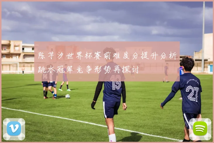 陈芋汐世界杯赛前难度分提升分析跳水冠军竞争形势再探讨